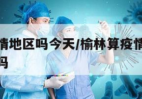 榆林算疫情地区吗今天/榆林算疫情地区吗今天封城了吗